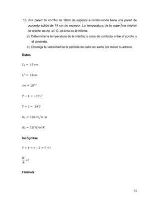 55
10.Una pared de corcho de 10cm de espesor a continuación tiene una pared de
concreto solido de 14 cm de espesor. La temperatura de la superficie interior
de corcho es de -20˚C. el área es la misma.
a) Determine la temperatura de la interfaz o zona de contacto entre el corcho y
el concreto.
b) Obtenga la velocidad de la perdida de calor en watts por metro cuadrado
Datos
Incógnitas
Formula
 