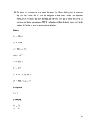 57
11.Se solda un extremo de una barra de acero de 10 cm de longitud al extremo
de otra de cobre de 20 cm de longitud. Cada barra tiene una sección
transversal cuadrada de 2cm de lado. El extremo libre de la barra de acero se
pone en contacto con vapor a 100˚C y el extremo libre de la de cobre con la de
hielo a 0˚C.halle la temperatura en la soldadura.
Datos
Incógnita
Formula
 