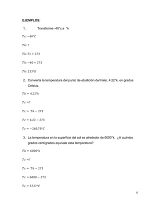 6
EJEMPLOS:
1. Transforme -40°c a °k
2. Convierta la temperatura del punto de ebullición del hielo, 4.22°k, en grados
Celsius.
3. La temperatura en la superficie del sol es alrededor de 6000°k. ¿A cuántos
grados centígrados equivale esta temperatura?
 