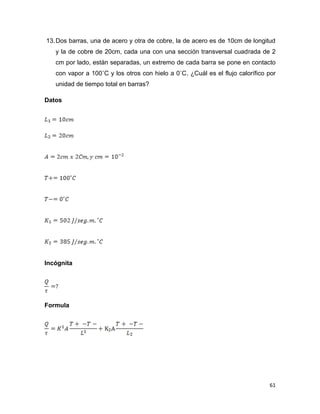 61
13.Dos barras, una de acero y otra de cobre, la de acero es de 10cm de longitud
y la de cobre de 20cm, cada una con una sección transversal cuadrada de 2
cm por lado, están separadas, un extremo de cada barra se pone en contacto
con vapor a 100˚C y los otros con hielo a 0˚C. ¿Cuál es el flujo calorífico por
unidad de tiempo total en barras?
Datos
Incógnita
Formula
 