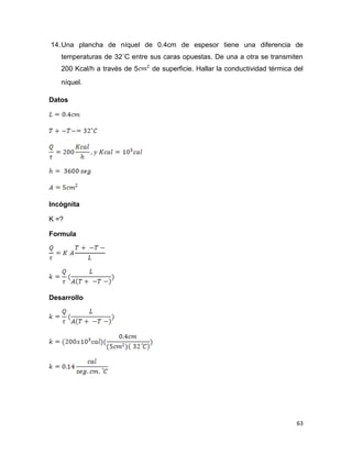 63
14.Una plancha de níquel de 0.4cm de espesor tiene una diferencia de
temperaturas de 32˚C entre sus caras opuestas. De una a otra se transmiten
200 Kcal/h a través de 5 de superficie. Hallar la conductividad térmica del
níquel.
Datos
Incógnita
K =?
Formula
Desarrollo
 