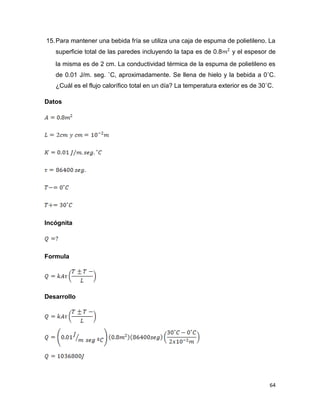 64
15.Para mantener una bebida fría se utiliza una caja de espuma de polietileno. La
superficie total de las paredes incluyendo la tapa es de 0.8 y el espesor de
la misma es de 2 cm. La conductividad térmica de la espuma de polietileno es
de 0.01 J/m. seg. ˚C, aproximadamente. Se llena de hielo y la bebida a 0˚C.
¿Cuál es el flujo calorífico total en un día? La temperatura exterior es de 30˚C.
Datos
Incógnita
Formula
Desarrollo
 