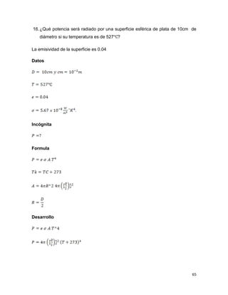 65
16.¿Qué potencia será radiado por una superficie esférica de plata de 10cm de
diámetro si su temperatura es de 527 ?
La emisividad de la superficie es 0.04
Datos
Incógnita
Formula
Desarrollo
 