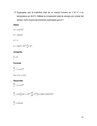 67
17.Supóngase que la superficie total de un cuerpo humano es 1.19 y su
temperatura es 34.5 . Hállese la inmediación total de energía por unidad del
tiempo. Como buena aproximación supóngase que e=1
Datos
.
Incógnita
?
Formula
Desarrollo
 