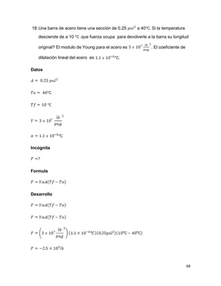 68
18.Una barra de acero tiene una sección de 0.25 a 40 . Si la temperatura
desciende de a 10 .que fuerza ocupa para devolverle a la barra su longitud
original? El modulo de Young para el acero es . El coeficiente de
dilatación lineal del acero es .
Datos
Incógnita
Formula
Desarrollo
 
