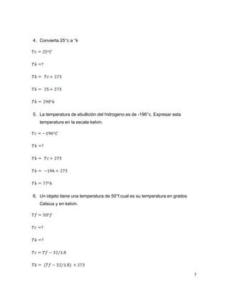 7
4. Convierta 25°c a °k
5. La temperatura de ebullición del hidrogeno es de -196°c. Expresar esta
temperatura en la escala kelvin.
6. Un objeto tiene una temperatura de 50°f.cual es su temperatura en grados
Celsius y en kelvin.
 
