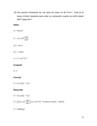 70
20.Una sección transversal de una barra de acero es de . Cuál es la
fuerza mínima necesaria para evitar su contracción cuando se enfría desde
520 hasta 20
Datos
Incógnita
Formula
Desarrollo
 