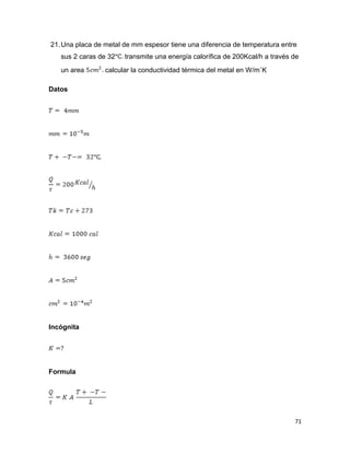 71
21.Una placa de metal de mm espesor tiene una diferencia de temperatura entre
sus 2 caras de 32 transmite una energía calorífica de 200Kcal/h a través de
un area calcular la conductividad térmica del metal en W/m˚K
Datos
Incógnita
Formula
 
