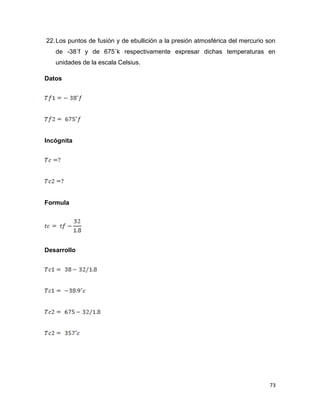 73
22.Los puntos de fusión y de ebullición a la presión atmosférica del mercurio son
de -38˚f y de 675˚k respectivamente expresar dichas temperaturas en
unidades de la escala Celsius.
Datos
Incógnita
Formula
Desarrollo
 