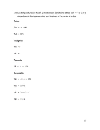 74
23.Las temperaturas de fusión y de ebullición del alcohol etílico son -114˚c y 78˚c
respectivamente expresar estas temperaturas en la escala absoluta
Datos
Incógnita
Formula
Desarrollo
 