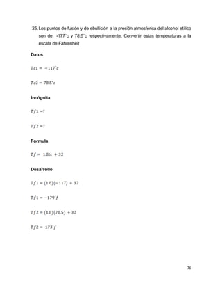 76
25.Los puntos de fusión y de ebullición a la presión atmosférica del alcohol etílico
son de -177˚c y 78.5˚c respectivamente. Convertir estas temperaturas a la
escala de Fahrenheit
Datos
Incógnita
Formula
Desarrollo
 