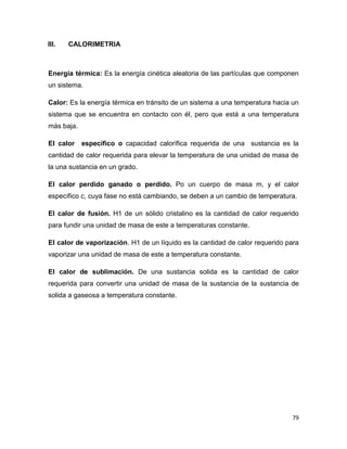 79
III. CALORIMETRIA
Energía térmica: Es la energía cinética aleatoria de las partículas que componen
un sistema.
Calor: Es la energía térmica en tránsito de un sistema a una temperatura hacia un
sistema que se encuentra en contacto con él, pero que está a una temperatura
más baja.
El calor específico o capacidad calorífica requerida de una sustancia es la
cantidad de calor requerida para elevar la temperatura de una unidad de masa de
la una sustancia en un grado.
El calor perdido ganado o perdido. Po un cuerpo de masa m, y el calor
específico c, cuya fase no está cambiando, se deben a un cambio de temperatura.
El calor de fusión. H1 de un sólido cristalino es la cantidad de calor requerido
para fundir una unidad de masa de este a temperaturas constante.
El calor de vaporización. H1 de un líquido es la cantidad de calor requerido para
vaporizar una unidad de masa de este a temperatura constante.
El calor de sublimación. De una sustancia solida es la cantidad de calor
requerida para convertir una unidad de masa de la sustancia de la sustancia de
solida a gaseosa a temperatura constante.
 