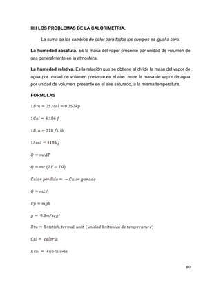 80
III.I LOS PROBLEMAS DE LA CALORIMETRIA.
La suma de los cambios de calor para todos los cuerpos es igual a cero.
La humedad absoluta. Es la masa del vapor presente por unidad de volumen de
gas generalmente en la atmosfera.
La humedad relativa. Es la relación que se obtiene al dividir la masa del vapor de
agua por unidad de volumen presente en el aire entre la masa de vapor de agua
por unidad de volumen presente en el aire saturado, a la misma temperatura.
FORMULAS
 