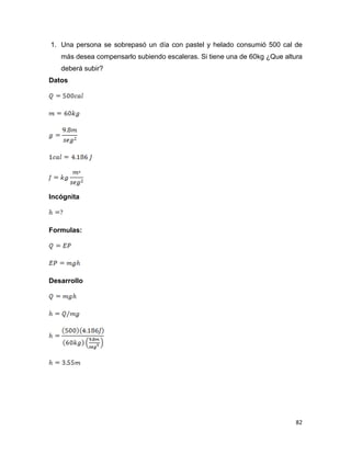 82
1. Una persona se sobrepasó un día con pastel y helado consumió 500 cal de
más desea compensarlo subiendo escaleras. Si tiene una de 60kg ¿Que altura
deberá subir?
Datos
Incógnita
Formulas:
Desarrollo
 