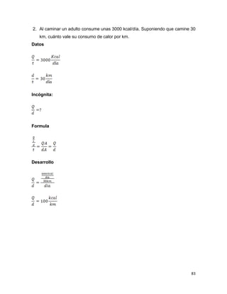 83
2. Al caminar un adulto consume unas 3000 kcal/día. Suponiendo que camine 30
km, cuánto vale su consumo de calor por km.
Datos
Incógnita:
Formula
Desarrollo
 