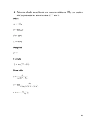 85
4. Determine el calor específico de una muestra metálica de 100g que requiere
868Cal para elevar su temperatura de 50°C a 90°C
Datos
Incógnita
Formula
Desarrollo
 