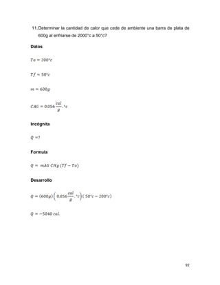 92
11.Determinar la cantidad de calor que cede de ambiente una barra de plata de
600g al enfriarse de 2000°c a 50°c?
Datos
Incógnita
Formula
Desarrollo
 