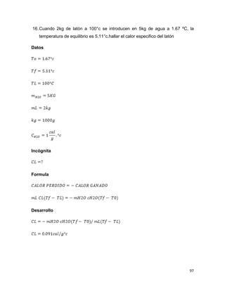 97
16.Cuando 2kg de latón a 100°c se introducen en 5kg de agua a 1.67 ºC, la
temperatura de equilibrio es 5.11°c.hallar el calor especifico del latón
Datos
Incógnita
Formula
Desarrollo
 
