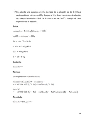 98
17.Se calienta una aleación a 540°c la masa de la aleación es de 0.150kg.a
continuación se colocan en 400g de agua a 10°c de un calorímetro de aluminio
de 200g.la temperatura final de la mezcla es de 30.5°c obtenga el calor
especifico de la aleación.
Datos
Incógnita
Formula
Resultado
 