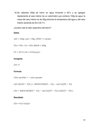 99
18.Se calientan 250g de hierro en agua hirviendo a 93°c y se agregan
rápidamente al vaso interior de un calorímetro que contiene 100g de agua; la
masa del vaso interior es de 50g.entonces la temperatura del agua y del vaso
interior asciende de 20 a 32.7°c.
¿Cuánto vale el calor específico del hierro?
Datos
Incógnita
Formula
Resultado
 