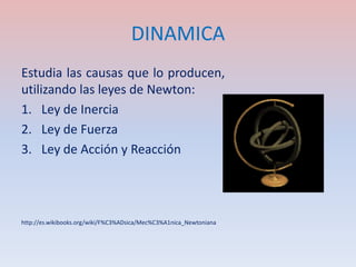 DINAMICA
Estudia las causas que lo producen,
utilizando las leyes de Newton:
1. Ley de Inercia
2. Ley de Fuerza
3. Ley de Acción y Reacción




http://es.wikibooks.org/wiki/F%C3%ADsica/Mec%C3%A1nica_Newtoniana
 