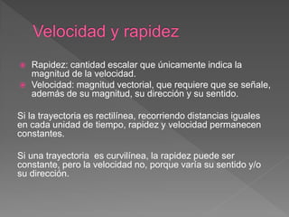  Rapidez: cantidad escalar que únicamente indica la
magnitud de la velocidad.
 Velocidad: magnitud vectorial, que requiere que se señale,
además de su magnitud, su dirección y su sentido.
Si la trayectoria es rectilínea, recorriendo distancias iguales
en cada unidad de tiempo, rapidez y velocidad permanecen
constantes.
Si una trayectoria es curvilínea, la rapidez puede ser
constante, pero la velocidad no, porque varía su sentido y/o
su dirección.
 