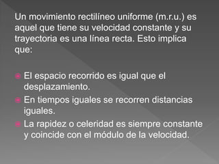 Un movimiento rectilíneo uniforme (m.r.u.) es
aquel que tiene su velocidad constante y su
trayectoria es una línea recta. Esto implica
que:
 El espacio recorrido es igual que el
desplazamiento.
 En tiempos iguales se recorren distancias
iguales.
 La rapidez o celeridad es siempre constante
y coincide con el módulo de la velocidad.
 
