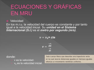 Velocidad
En los m.r.u. la velocidad del cuerpo es constante y por tanto
igual a la velocidad inicial. Su unidad en el Sistema
Internacional (S.I.) es el metro por segundo (m/s).
𝒗 = 𝒗𝟎= cte
𝒗 = 𝜟𝒅
𝜟𝒕
donde:
› v es la velocidad.
› v0 es la velocidad inicial.
 