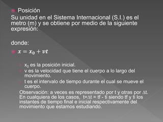  Posición
Su unidad en el Sistema Internacional (S.I.) es el
metro (m) y se obtiene por medio de la siguiente
expresión:
donde:
 𝒙 = 𝒙𝟎 + 𝒗𝒕
› x0 es la posición inicial.
› v es la velocidad que tiene el cuerpo a lo largo del
movimiento.
› t es el intervalo de tiempo durante el cual se mueve el
cuerpo.
Observación: a veces es representado por t y otras por ∆t.
En cualquiera de los casos, t=∆t = tf - ti siendo tf y ti los
instantes de tiempo final e inicial respectivamente del
movimiento que estamos estudiando.
 