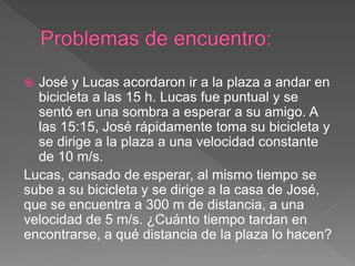  José y Lucas acordaron ir a la plaza a andar en
bicicleta a las 15 h. Lucas fue puntual y se
sentó en una sombra a esperar a su amigo. A
las 15:15, José rápidamente toma su bicicleta y
se dirige a la plaza a una velocidad constante
de 10 m/s.
Lucas, cansado de esperar, al mismo tiempo se
sube a su bicicleta y se dirige a la casa de José,
que se encuentra a 300 m de distancia, a una
velocidad de 5 m/s. ¿Cuánto tiempo tardan en
encontrarse, a qué distancia de la plaza lo hacen?
 