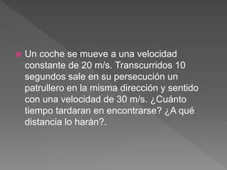  Un coche se mueve a una velocidad
constante de 20 m/s. Transcurridos 10
segundos sale en su persecución un
patrullero en la misma dirección y sentido
con una velocidad de 30 m/s. ¿Cuánto
tiempo tardaran en encontrarse? ¿A qué
distancia lo harán?.
 