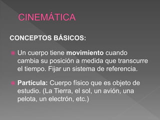 CONCEPTOS BÁSICOS:
 Un cuerpo tiene movimiento cuando
cambia su posición a medida que transcurre
el tiempo. Fijar un sistema de referencia.
 Partícula: Cuerpo físico que es objeto de
estudio. (La Tierra, el sol, un avión, una
pelota, un electrón, etc.)
 