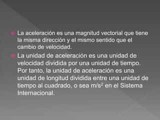  La aceleración es una magnitud vectorial que tiene
la misma dirección y el mismo sentido que el
cambio de velocidad.
 La unidad de aceleración es una unidad de
velocidad dividida por una unidad de tiempo.
Por tanto, la unidad de aceleración es una
unidad de longitud dividida entre una unidad de
tiempo al cuadrado, o sea m/s2 en el Sistema
Internacional.
 