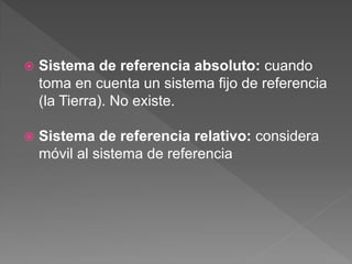  Sistema de referencia absoluto: cuando
toma en cuenta un sistema fijo de referencia
(la Tierra). No existe.
 Sistema de referencia relativo: considera
móvil al sistema de referencia
 