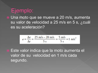  Una moto que se mueve a 20 m/s, aumenta
su valor de velocidad a 25 m/s en 5 s, ¿cuál
es su aceleración?
 Este valor indica que la moto aumenta el
valor de su velocidad en 1 m/s cada
segundo.
 