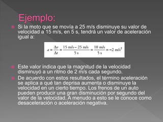  Si la moto que se movía a 25 m/s disminuye su valor de
velocidad a 15 m/s, en 5 s, tendrá un valor de aceleración
igual a:
 Este valor indica que la magnitud de la velocidad
disminuyó a un ritmo de 2 m/s cada segundo.
 De acuerdo con estos resultados, el término aceleración
se aplica a qué tan deprisa aumenta o disminuye la
velocidad en un cierto tiempo. Los frenos de un auto
pueden producir una gran disminución por segundo del
valor de la velocidad. A menudo a esto se le conoce como
desaceleración o aceleración negativa.
 