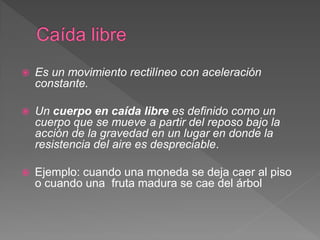  Es un movimiento rectilíneo con aceleración
constante.
 Un cuerpo en caída libre es definido como un
cuerpo que se mueve a partir del reposo bajo la
acción de la gravedad en un lugar en donde la
resistencia del aire es despreciable.
 Ejemplo: cuando una moneda se deja caer al piso
o cuando una fruta madura se cae del árbol
 