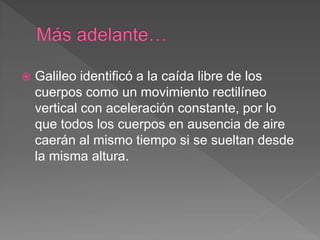 Galileo identificó a la caída libre de los
cuerpos como un movimiento rectilíneo
vertical con aceleración constante, por lo
que todos los cuerpos en ausencia de aire
caerán al mismo tiempo si se sueltan desde
la misma altura.
 