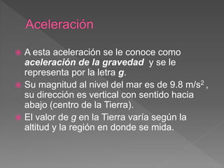  A esta aceleración se le conoce como
aceleración de la gravedad y se le
representa por la letra g.
 Su magnitud al nivel del mar es de 9.8 m/s2 ,
su dirección es vertical con sentido hacia
abajo (centro de la Tierra).
 El valor de g en la Tierra varía según la
altitud y la región en donde se mida.
 