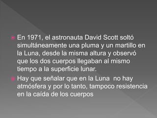  En 1971, el astronauta David Scott soltó
simultáneamente una pluma y un martillo en
la Luna, desde la misma altura y observó
que los dos cuerpos llegaban al mismo
tiempo a la superficie lunar.
 Hay que señalar que en la Luna no hay
atmósfera y por lo tanto, tampoco resistencia
en la caída de los cuerpos
 