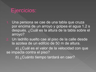 1. Una persona se cae de una tabla que cruza
por encima de un arroyo y golpea el agua 1.2 s
después. ¿Cuál es la altura de la tabla sobre el
arroyo?
2. Un ladrillo suelto cae al piso de la calle desde
la azotea de un edifcio de 50 m de altura.
a) ¿Cuál es el valor de la velocidad con que
se impacta contra el piso?
b) ¿Cuánto tiempo tardará en caer?
 