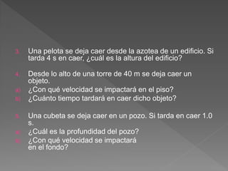 3. Una pelota se deja caer desde la azotea de un edificio. Si
tarda 4 s en caer, ¿cuál es la altura del edificio?
4. Desde lo alto de una torre de 40 m se deja caer un
objeto.
a) ¿Con qué velocidad se impactará en el piso?
b) ¿Cuánto tiempo tardará en caer dicho objeto?
5. Una cubeta se deja caer en un pozo. Si tarda en caer 1.0
s.
a) ¿Cuál es la profundidad del pozo?
b) ¿Con qué velocidad se impactará
en el fondo?
 
