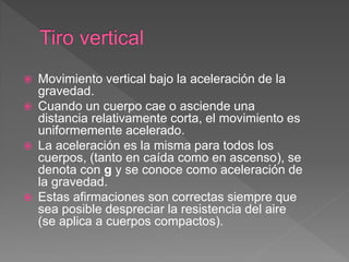  Movimiento vertical bajo la aceleración de la
gravedad.
 Cuando un cuerpo cae o asciende una
distancia relativamente corta, el movimiento es
uniformemente acelerado.
 La aceleración es la misma para todos los
cuerpos, (tanto en caída como en ascenso), se
denota con g y se conoce como aceleración de
la gravedad.
 Estas afirmaciones son correctas siempre que
sea posible despreciar la resistencia del aire
(se aplica a cuerpos compactos).
 