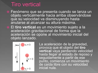  Fenómeno que se presenta cuando se lanza un
objeto verticalmente hacia arriba observándose
que su velocidad va disminuyendo hasta
anularse al alcanzar su altura máxima.
 El tiro vertical es un movimiento sujeto a la
aceleración gravitacional de forma que la
aceleración se opone al movimiento inicial del
objeto lanzado.
La aceleración de la gravedad,
provoca que el objeto del tiro
vertical vaya perdiendo velocidad
hasta llegar al estado de reposo y
seguidamente a partir de ese
punto, comienza un movimiento
de caída libre con su velocidad
inicial nula.
 