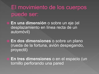  En una dimensión o sobre un eje (el
desplazamiento en línea recta de un
automóvil)
 En dos dimensiones o sobre un plano
(rueda de la fortuna, avión despegando,
proyectil)
 En tres dimensiones o en el espacio (un
tornillo perforando una pared
 