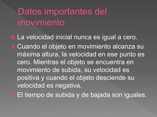  La velocidad inicial nunca es igual a cero.
 Cuando el objeto en movimiento alcanza su
máxima altura, la velocidad en ese punto es
cero. Mientras el objeto se encuentra en
movimiento de subida, su velocidad es
positiva y cuando el objeto desciende su
velocidad es negativa.
 El tiempo de subida y de bajada son iguales.
 