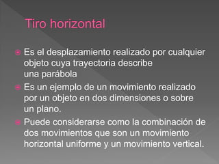  Es el desplazamiento realizado por cualquier
objeto cuya trayectoria describe
una parábola
 Es un ejemplo de un movimiento realizado
por un objeto en dos dimensiones o sobre
un plano.
 Puede considerarse como la combinación de
dos movimientos que son un movimiento
horizontal uniforme y un movimiento vertical.
 