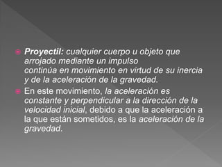  Proyectil: cualquier cuerpo u objeto que
arrojado mediante un impulso
continúa en movimiento en virtud de su inercia
y de la aceleración de la gravedad.
 En este movimiento, la aceleración es
constante y perpendicular a la dirección de la
velocidad inicial, debido a que la aceleración a
la que están sometidos, es la aceleración de la
gravedad.
 