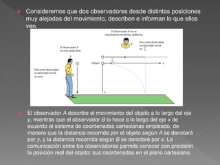  Consideremos que dos observadores desde distintas posiciones
muy alejadas del movimiento, describen e informan lo que ellos
ven.
 El observador A describe el movimiento del objeto a lo largo del eje
y, mientras que el observador B lo hace a lo largo del eje x de
acuerdo al sistema de coordenadas cartesianas empleado, de
manera que la distancia recorrida por el objeto según A se denotará
por y, y la distancia recorrida según B se denotará por x. La
comunicación entre los observadores permite conocer con precisión
la posición real del objeto: sus coordenadas en el plano cartesiano.
 