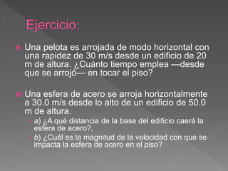  Una pelota es arrojada de modo horizontal con
una rapidez de 30 m/s desde un edificio de 20
m de altura. ¿Cuánto tiempo emplea —desde
que se arrojó— en tocar el piso?
 Una esfera de acero se arroja horizontalmente
a 30.0 m/s desde lo alto de un edificio de 50.0
m de altura.
› a) ¿A qué distancia de la base del edificio caerá la
esfera de acero?,
› b) ¿Cuál es la magnitud de la velocidad con que se
impacta la esfera de acero en el piso?
 